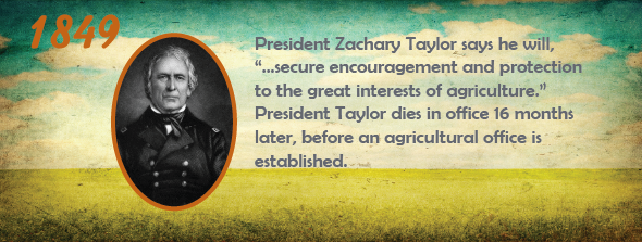 1849 - President Zachary Taylor says he will, “...secure encouragement and protection to the great interests of agriculture.” President Taylor dies in office 16 months later, before an agricultural office is established.