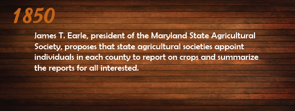 1850 - James T. Earle, president of the Maryland State Agricultural Society, proposes to state agricultural societies that they appoint individuals in each county to report on crops and summarize the reports for all interested.