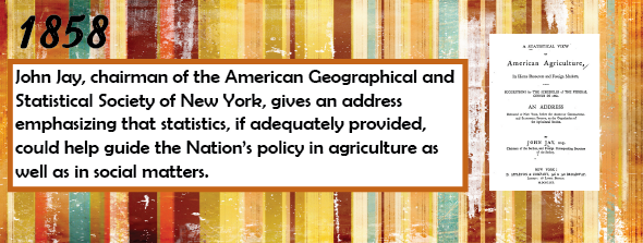 1858 - John Jay, Chairman of the American Geographical and Statistical Society of New York, gives an address emphasizing that statistics, if adequately provided, could help guide the Nation’s policy in agriculture as well as in social matters.