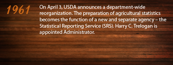 1961 - On April 3, USDA announces a department-wide reorganization. The preparation of agricultural statistics becomes the function of a new and separate agency – the Statistical Reporting Service (SRS). Harry C. Trelogan is appointed Administrator.