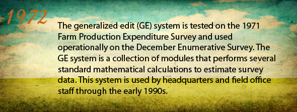 1972 - The generalized edit (GE) system tested on the 1971 Farm Production Expenditure Survey is used operationally on the December Enumerative Survey. The GE system is a collection of modules that performs several standard mathematical calculations to estimate survey data. This system is used by headquarters and field office staff through the early 1990s.