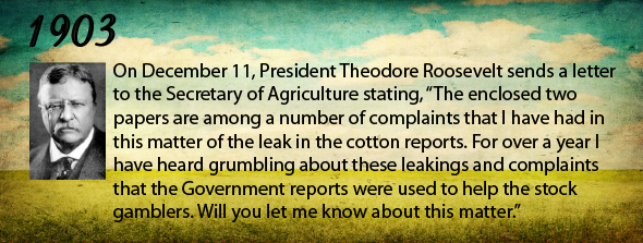 1903 - On December 11, President Theodore Roosevelt sends a letter to the Secretary of Agriculture stating, "The enclosed two papers are among a number of complaints that I have had in this matter of the leak in the cotton reports. For over a year I have heard grumbling about these leakings and complaints that the Government reports were used to help the stock gamblers. Will you let me know about this matter." 