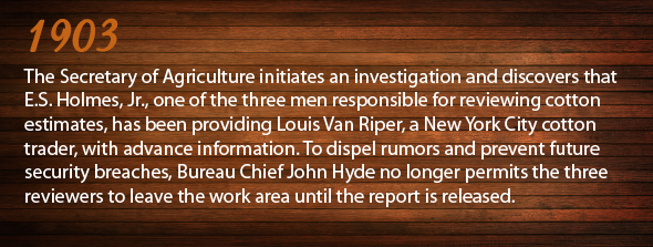 1903 - The Secretary of Agriculture initiates an investigation and discovers that E.S. Holmes, Jr., one of the three men responsible for reviewing cotton estimates, has been providing Louis Van Riper, a New York City cotton trader, with advance information.  To dispel rumors and prevent future security breaches, Bureau Chief John Hyde no longer permits the three reviewers to leave the work area until the report has been released.
